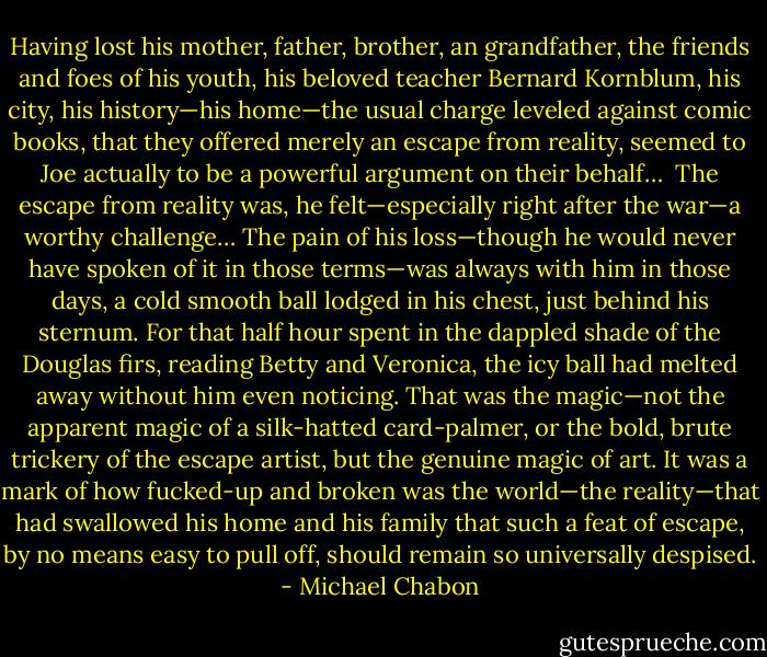Having lost his mother, father, brother, an grandfather, the friends and foes of his youth, his beloved teacher Bernard Kornblum, his city, his history—his home—the usual charge leveled against comic books, that they offered merely an escape from reality, seemed to Joe actually to be a powerful argument on their behalf…<br /><br />The escape from reality was, he felt—especially right after the war—a worthy challenge… The pain of his loss—though he would never have spoken of it in those terms—was always with him in those days, a cold smooth ball lodged in his chest, just behind his sternum. For that half hour spent in the dappled shade of the Douglas firs, reading Betty and Veronica, the icy ball had melted away without him even noticing. That was the magic—not the apparent magic of a silk-hatted card-palmer, or the bold, brute trickery of the escape artist, but the genuine magic of art. It was a mark of how fucked-up and broken was the world—the reality—that had swallowed his home and his family that such a feat of escape, by no means easy to pull off, should remain so universally despised. - Michael Chabon