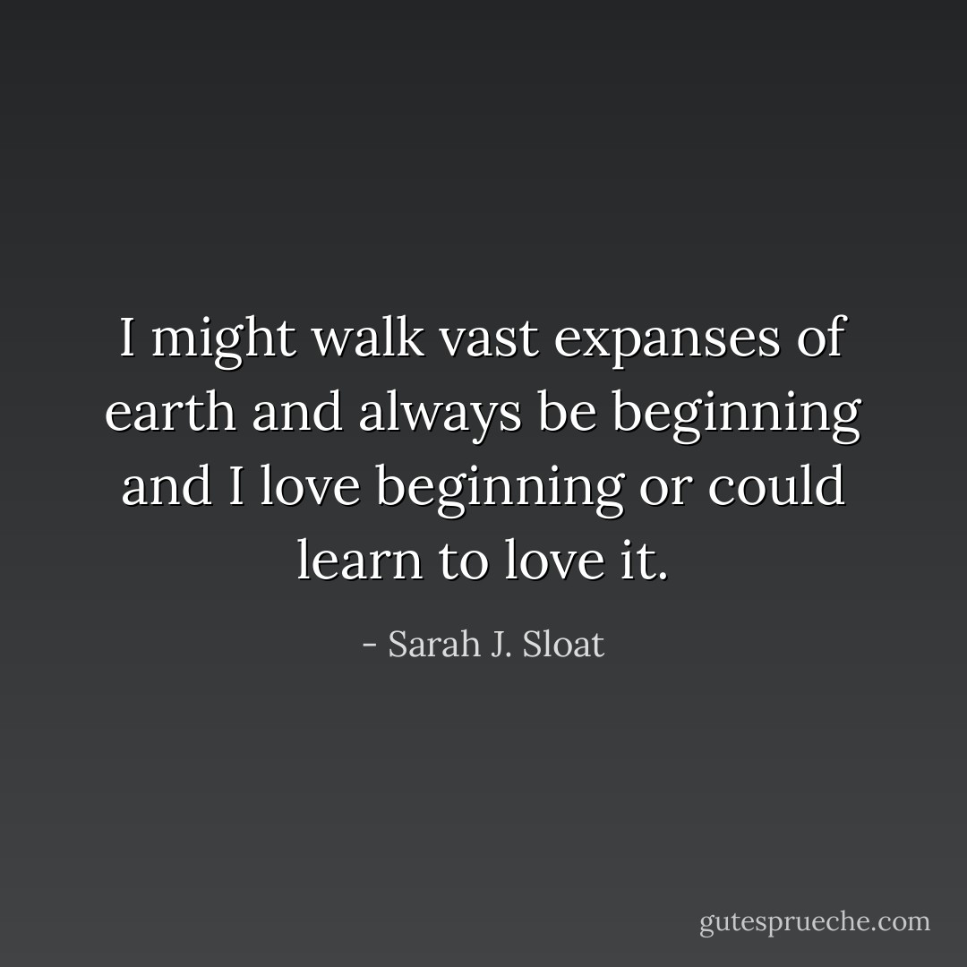 I might walk vast expanses<br />of earth and always be beginning<br />and I love beginning<br />or could learn<br />to love it. - Sarah J. Sloat