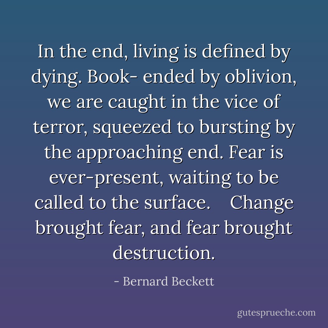 In the end, living is defined by dying. Book- ended by oblivion, we are caught in the vice of terror, squeezed to bursting by the approaching end. Fear is ever-present, waiting to be called to the surface.    Change brought fear, and fear brought destruction. - Bernard Beckett