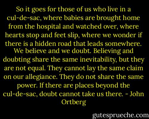 So it goes for those of us who live in a cul-de-sac, where babies are brought home from the hospital and watched over, where hearts stop and feet slip, where we wonder if there is a hidden road that leads somewhere.<br />We believe and we doubt. Believing and doubting share the same inevitability, but they are not equal. They cannot lay the same claim on our allegiance. They do not share the same power.<br />If there are places beyond the cul-de-sac, doubt cannot take us there. - John Ortberg