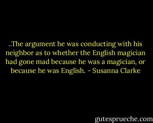 ..The argument he was conducting with his neighbor as to whether the English magician had gone mad because he was a magician, or because he was English. - Susanna Clarke