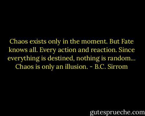 Chaos exists only in the moment. But Fate knows all. Every action and reaction. Since everything is destined, nothing is random... Chaos is only an illusion. - B.C. Sirrom