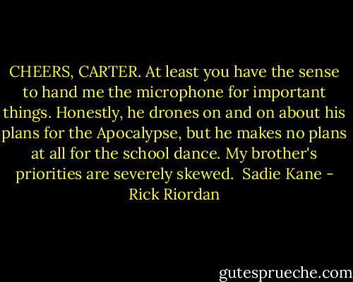 CHEERS, CARTER. At least you have the sense to hand me the microphone for important things.<br />Honestly, he drones on and on about his plans for the Apocalypse, but he makes no plans at all for the school dance. My brother's priorities are severely skewed.<br /><br />Sadie Kane - Rick Riordan