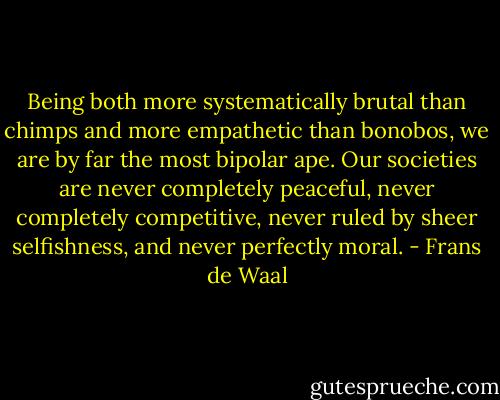 Being both more systematically brutal than chimps and more empathetic than bonobos, we are by far the most bipolar ape. Our societies are never completely peaceful, never completely competitive, never ruled by sheer selfishness, and never perfectly moral. - Frans de Waal