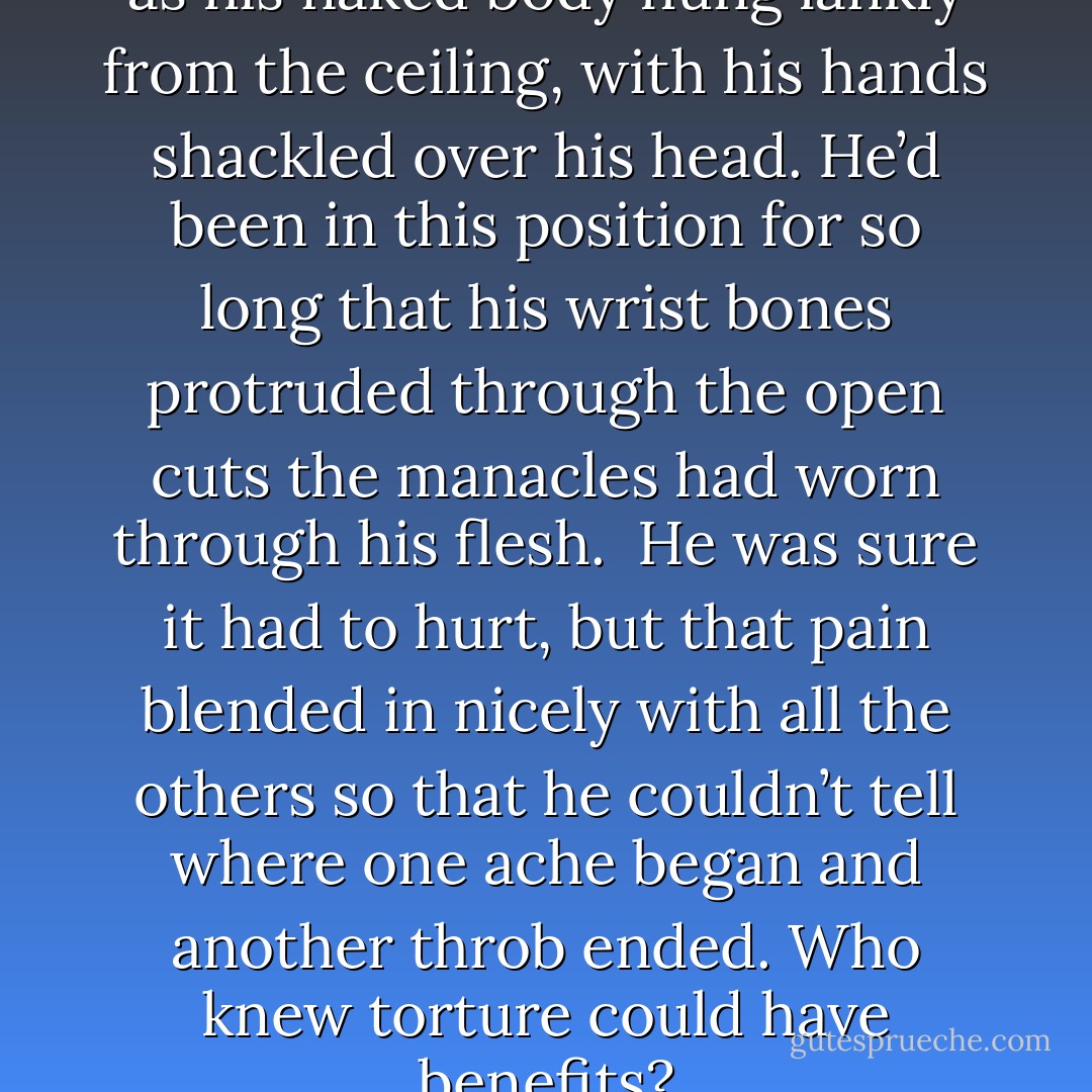 Seth envied them that freedom as his naked body hung lankly from the ceiling, with his hands shackled over his head. He’d been in this position for so long that his wrist bones protruded through the open cuts the manacles had worn through his flesh. <br />He was sure it had to hurt, but that pain blended in nicely with all the others so that he couldn’t tell where one ache began and another throb ended. Who knew torture could have benefits? - Sherrilyn Kenyon