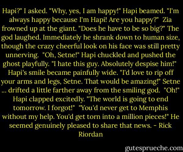 Hapi?" I asked.<br />"Why, yes, I am happy!" Hapi beamed. "I'm always happy because I'm Hapi! Are you happy?"<br /><br />Zia frowned up at the giant. "Does he have to be so big?"<br />The god laughed. Immediately he shrank down to human size, though the crazy cheerful look on his face was still pretty unnerving.<br /><br />"Oh, Setne!" Hapi chuckled and pushed the ghost playfully. "I hate this guy. Absolutely despise him!"<br /><br />Hapi's smile became painfully wide. "I'd love to rip off your arms and legs, Setne. That would be amazing!"<br />Setne ... drifted a little farther away from the smiling god.<br /><br />"Oh!" Hapi clapped excitedly. "The world is going to end tomorrow. I forgot!"<br /><br />"You'd never get to Memphis without my help. You'd get torn into a million pieces!"<br />He seemed genuinely pleased to share that news. - Rick Riordan