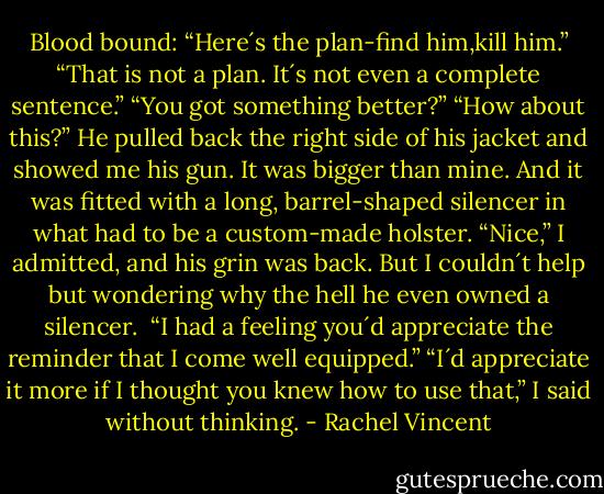Blood bound:<br />“Here´s the plan-find him,kill him.”<br />“That is not a plan. It´s not even a complete sentence.”<br />“You got something better?”<br />“How about this?” He pulled back the right side of his jacket and showed me his gun. It was bigger than mine. And it was fitted with a long, barrel-shaped silencer in what had to be a custom-made holster. “Nice,” I admitted, and his grin was back. But I couldn´t help but wondering why the hell he even owned a silencer. <br />“I had a feeling you´d appreciate the reminder that I come well equipped.”<br />“I´d appreciate it more if I thought you knew how to use that,” I said without thinking. - Rachel Vincent