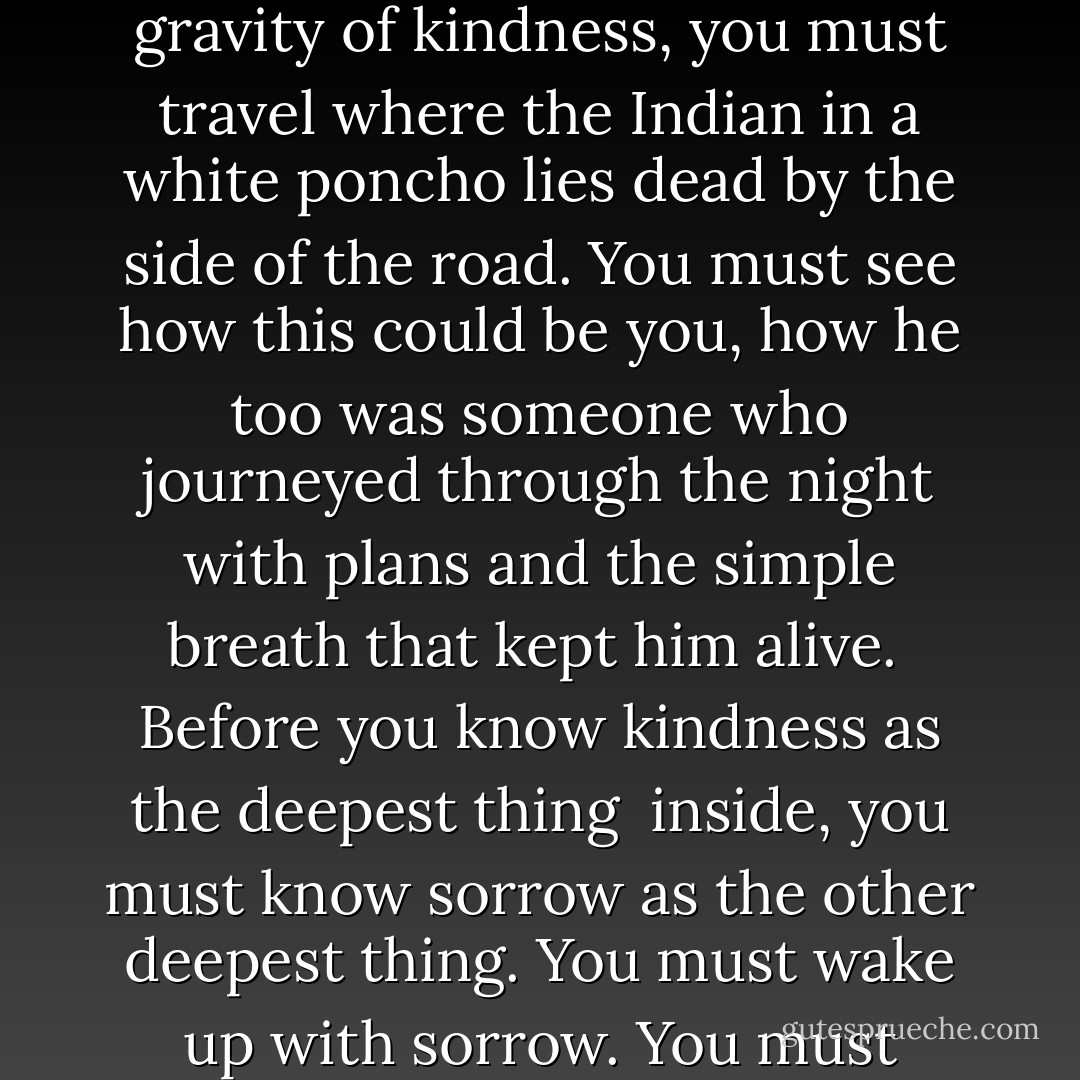 Kindness<br /><br />Before you know what kindness really is<br />you must lose things,<br />feel the future dissolve in a moment<br />like salt in a weakened broth.<br />What you held in your hand,<br />what you counted and carefully saved,<br />all this must go so you know<br />how desolate the landscape can be<br />between the regions of kindness.<br />How you ride and ride<br />thinking the bus will never stop,<br />the passengers eating maize and chicken<br />will stare out the window forever.<br /><br />Before you learn the tender gravity of kindness,<br />you must travel where the Indian in a white poncho<br />lies dead by the side of the road.<br />You must see how this could be you,<br />how he too was someone<br />who journeyed through the night with plans<br />and the simple breath that kept him alive.<br /><br />Before you know kindness as the deepest thing<br /> inside,<br />you must know sorrow as the other deepest thing.<br />You must wake up with sorrow.<br />You must speak to it till your voice<br />catches the thread of all sorrows<br />and you see the size of the cloth.<br /><br />Then it is only kindness that makes sense anymore,<br />only kindness that ties your shoes<br />and sends you out into the day to mail letters and<br /> purchase bread,<br />only kindness that raises its head<br />from the crowd of the world to say<br />It is I you have been looking for,<br />and then goes with you everywhere<br />like a shadow or a friend. - Naomi Shihab Nye