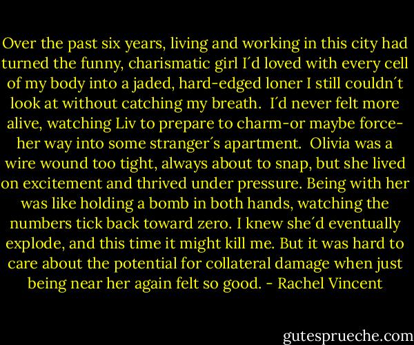 Over the past six years, living and working in this city had turned the funny, charismatic girl I´d loved with every cell of my body into a jaded, hard-edged loner I still couldn´t look at without catching my breath. <br />I´d never felt more alive, watching Liv to prepare to charm-or maybe force- her way into some stranger´s apartment. <br />Olivia was a wire wound too tight, always about to snap, but she lived on excitement and thrived under pressure. Being with her was like holding a bomb in both hands, watching the numbers tick back toward zero. I knew she´d eventually explode, and this time it might kill me.<br />But it was hard to care about the potential for collateral damage when just being near her again felt so good. - Rachel Vincent