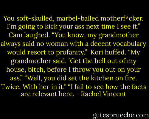 You soft-skulled, marbel-balled motherf*cker. I´m going to kick your ass next time I see it.” Cam laughed. “You know, my grandmother always said no woman with a decent vocabulary would resort to profanity.” <br />Kori huffed. “My grandmother said, ´Get the hell out of my house, bitch, before I throw you out on your ass.”<br />“Well, you did set the kitchen on fire. Twice. With her in it.”<br />“I fail to see how the facts are relevant here. - Rachel Vincent