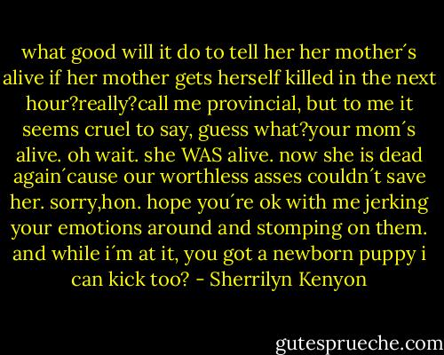 what good will it do to tell her her mother´s alive if her mother gets herself killed in the next hour?really?call me provincial, but to me it seems cruel to say, guess what?your mom´s alive. oh wait. she WAS alive. now she is dead again´cause our worthless asses couldn´t save her. sorry,hon. hope you´re ok with me jerking your emotions around and stomping on them. and while i´m at it, you got a newborn puppy i can kick too? - Sherrilyn Kenyon