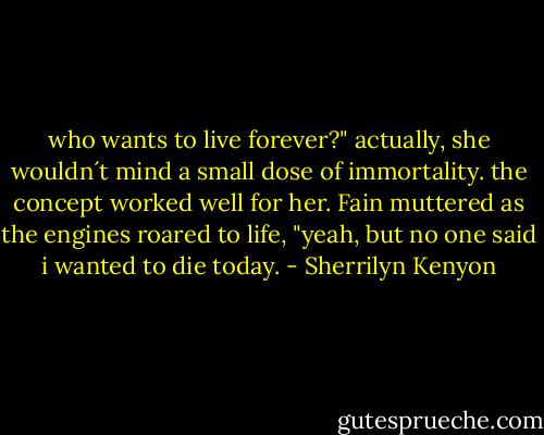 who wants to live forever?" actually, she wouldn´t mind a small dose of immortality. the concept worked well for her. Fain muttered as the engines roared to life, "yeah, but no one said i wanted to die today. - Sherrilyn Kenyon