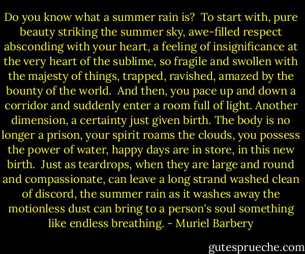 Do you know what a summer rain is?<br /><br />To start with, pure beauty striking the summer sky, awe-filled respect absconding with your heart, a feeling of insignificance at the very heart of the sublime, so fragile and swollen with the majesty of things, trapped, ravished, amazed by the bounty of the world.<br /><br />And then, you pace up and down a corridor and suddenly enter a room full of light. Another dimension, a certainty just given birth. The body is no longer a prison, your spirit roams the clouds, you possess the power of water, happy days are in store, in this new birth.<br /><br />Just as teardrops, when they are large and round and compassionate, can leave a long strand washed clean of discord, the summer rain as it washes away the motionless dust can bring to a person's soul something like endless breathing. - Muriel Barbery