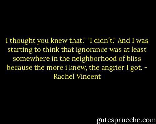 I thought you knew that."<br />"I didn´t." And I was starting to think that ignorance was at least somewhere in the neighborhood of bliss because the more i knew, the angrier I got. - Rachel Vincent
