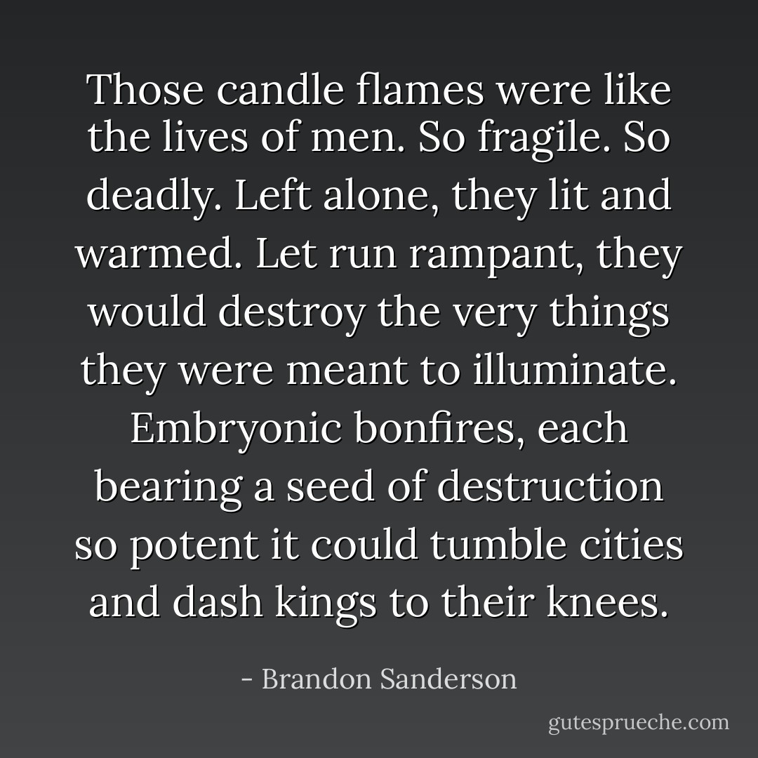 Those candle flames were like the lives of men. So fragile. So deadly. Left alone, they lit and warmed. Let run rampant, they would destroy the very things they were meant to illuminate. Embryonic bonfires, each bearing a seed of destruction so potent it could tumble cities and dash kings to their knees. - Brandon Sanderson