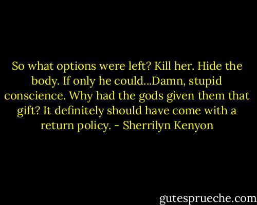 So what options were left?<br />Kill her. Hide the body.<br />If only he could...Damn, stupid conscience. Why had the gods given them that gift? It definitely should have come with a return policy. - Sherrilyn Kenyon