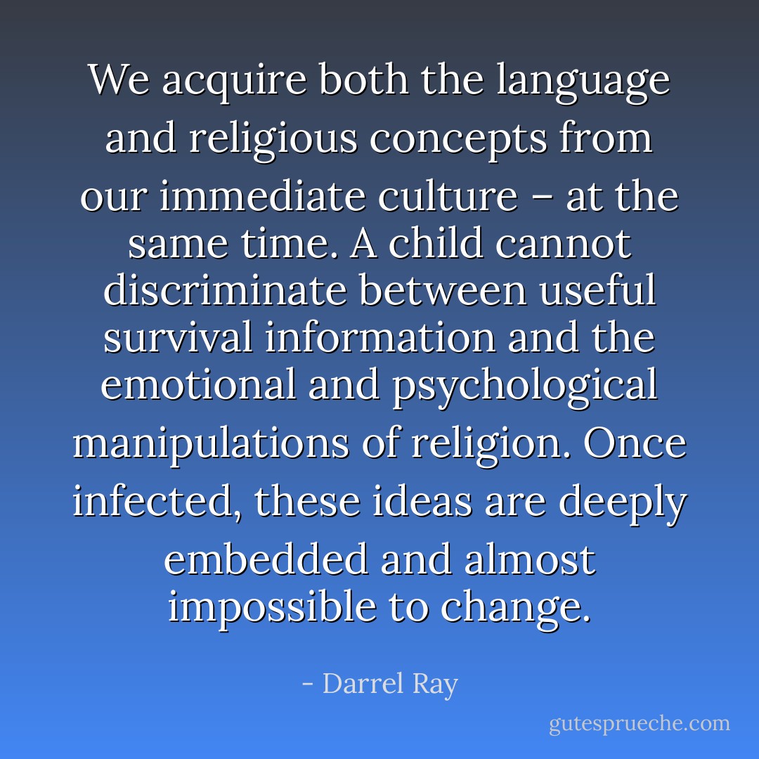 We acquire both the language and religious concepts from our immediate culture – at the same time. A child cannot discriminate between useful survival information and the emotional and psychological manipulations of religion. Once infected, these ideas are deeply embedded and almost impossible to change. - Darrel Ray