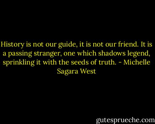 History is not our guide, it is not our friend. It is a passing stranger, one which shadows legend, sprinkling it with the seeds of truth. - Michelle Sagara West