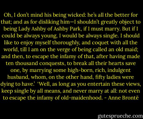 Oh, I don’t mind his being wicked: he’s all the better for that; and as for disliking him—I shouldn’t greatly object to being Lady Ashby of Ashby Park, if I must marry. But if I could be always young, I would be always single. I should like to enjoy myself thoroughly, and coquet with all the world, till I am on the verge of being called an old maid; and then, to escape the infamy of that, after having made ten thousand conquests, to break all their hearts save one, by marrying some high-born, rich, indulgent husband, whom, on the other hand, fifty ladies were dying to have.’<br /><br />‘Well, as long as you entertain these views, keep single by all means, and never marry at all: not even to escape the infamy of old-maidenhood. - Anne Brontë