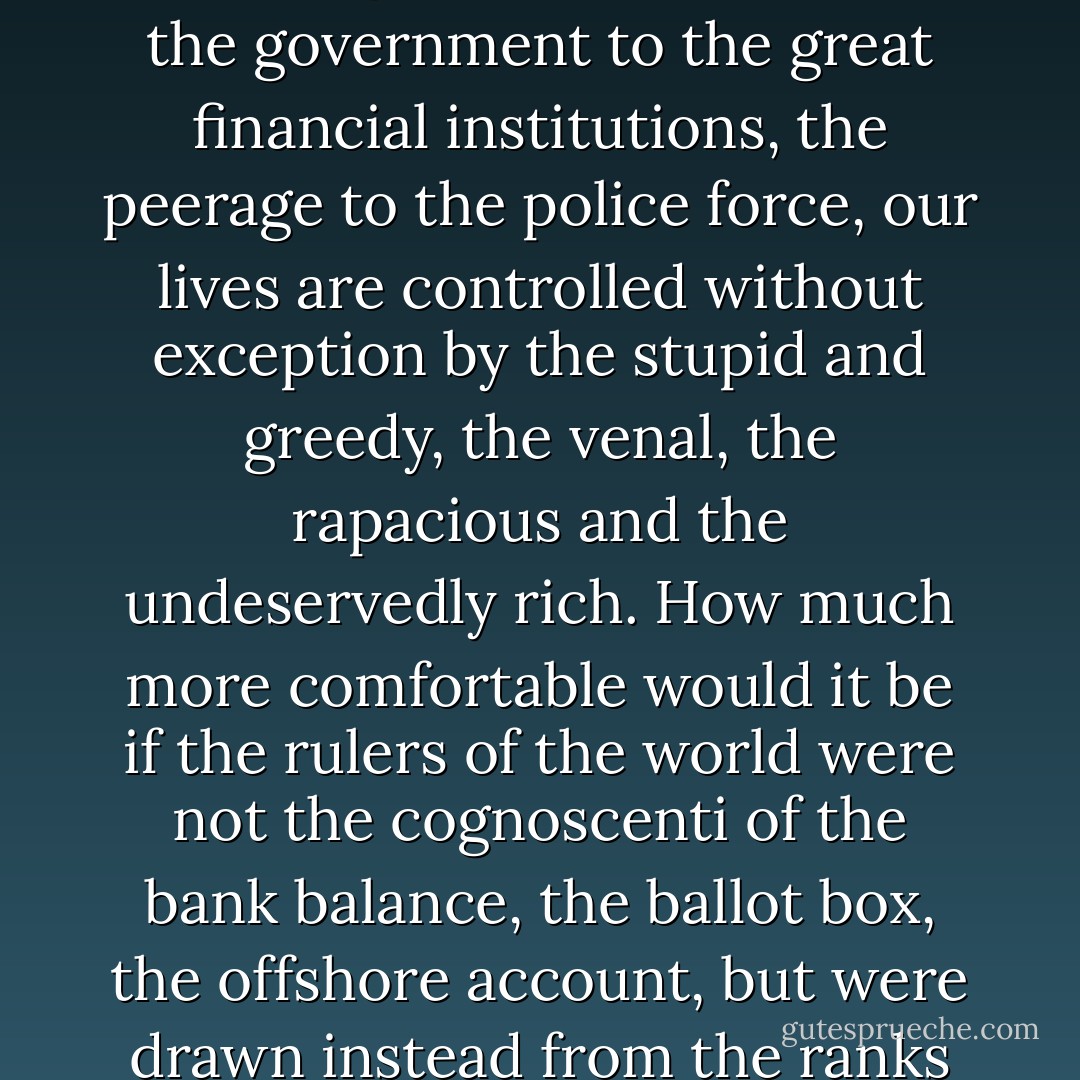 I have long believed the city, the country, indeed the world at large to be run by precisely the wrong kind of people. From the government to the great financial institutions, the peerage to the police force, our lives are controlled without exception by the stupid and greedy, the venal, the rapacious and the undeservedly rich. How much more comfortable would it be if the rulers of the world were not the cognoscenti of the bank balance, the ballot box, the offshore account, but were drawn instead from the ranks of the everyday - honest, kind, stout-hearted, commonplace folk. - Jonathan Barnes