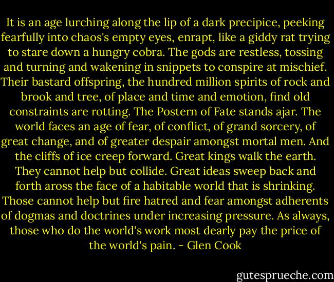It is an age lurching along the lip of a dark precipice, peeking fearfully into chaos's empty eyes, enrapt, like a giddy rat trying to stare down a hungry cobra. The gods are restless, tossing and turning and wakening in snippets to conspire at mischief. Their bastard offspring, the hundred million spirits of rock and brook and tree, of place and time and emotion, find old constraints are rotting. The Postern of Fate stands ajar. The world faces an age of fear, of conflict, of grand sorcery, of great change, and of greater despair amongst mortal men. And the cliffs of ice creep forward.<br />Great kings walk the earth. They cannot help but collide. Great ideas sweep back and forth aross the face of a habitable world that is shrinking. Those cannot help but fire hatred and fear amongst adherents of dogmas and doctrines under increasing pressure.<br />As always, those who do the world's work most dearly pay the price of the world's pain. - Glen Cook