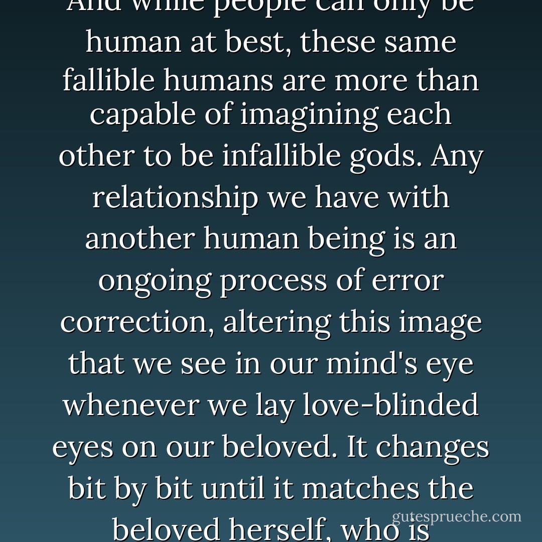 A number of terrible things about falling in love make it not worth the time and the effort. But the worst of these is that we can never truly fall in love with a person, but only what we think that person is - more precisely, we fall in love with an image of a person that we create in our minds based on a few inconsequential traits: hair color; bloodline; timbre of voice; preference in music or literature. We are so quick to make a judgment on first sight, and it is so easy for us to decide that the object of our love is unquestionably perfect. And while people can only be human at best, these same fallible humans are more than capable of imagining each other to be infallible gods.<br />Any relationship we have with another human being is an ongoing process of error correction, altering this image that we see in our mind's eye whenever we lay love-blinded eyes on our beloved. It changes bit by bit until it matches the beloved herself, who is invariably less than perfect, often unworthy of love, and often incapable of giving love. This is why any extended interpersonal relationship other than the most superficial, be it a friendship, a romance, or a tie between father and daughter, must by necessity involve disappointment and pain. When the woman you worship behaves as a human being eventually will, she does not merely disappoint; she commits sacrilege, as if the God we worship were to somehow damn Himself. - Dexter Palmer