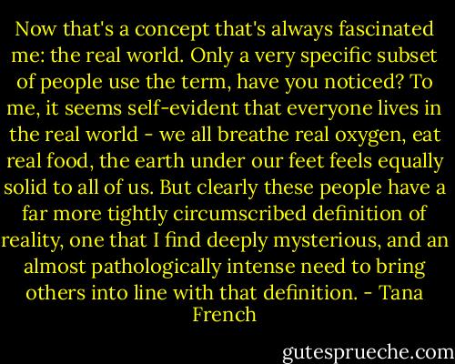 Now that's a concept that's always fascinated me: the real world. Only a very specific subset of people use the term, have you noticed? To me, it seems self-evident that everyone lives in the real world - we all breathe real oxygen, eat real food, the earth under our feet feels equally solid to all of us. But clearly these people have a far more tightly circumscribed definition of reality, one that I find deeply mysterious, and an almost pathologically intense need to bring others into line with that definition. - Tana French