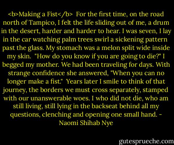 <b>Making a Fist</b><br /><br />For the first time, on the road north of Tampico,<br />I felt the life sliding out of me,<br />a drum in the desert, harder and harder to hear.<br />I was seven, I lay in the car<br />watching palm trees swirl a sickening pattern<br /> past the glass.<br />My stomach was a melon split wide inside my skin.<br /><br />"How do you know if you are going to die?"<br />I begged my mother.<br />We had been traveling for days.<br />With strange confidence she answered,<br />"When you can no longer make a fist."<br /><br />Years later I smile to think of that journey,<br />the borders we must cross separately,<br />stamped with our unanswerable woes.<br />I who did not die, who am still living,<br />still lying in the backseat behind all my questions,<br />clenching and opening one small hand. - Naomi Shihab Nye