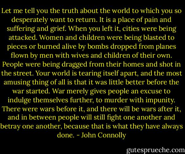 Let me tell you the truth about the world to which you so desperately want to return. It is a place of pain and suffering and grief. When you left it, cities were being attacked. Women and children were being blasted to pieces or burned alive by bombs dropped from planes flown by men with wives and children of their own. People were being dragged from their homes and shot in the street. Your world is tearing itself apart, and the most amusing thing of all is that it was little better before the war started. War merely gives people an excuse to indulge themselves further, to murder with impunity. There were wars before it, and there will be wars after it, and in between people will still fight one another and betray one another, because that is what they have always done. - John Connolly