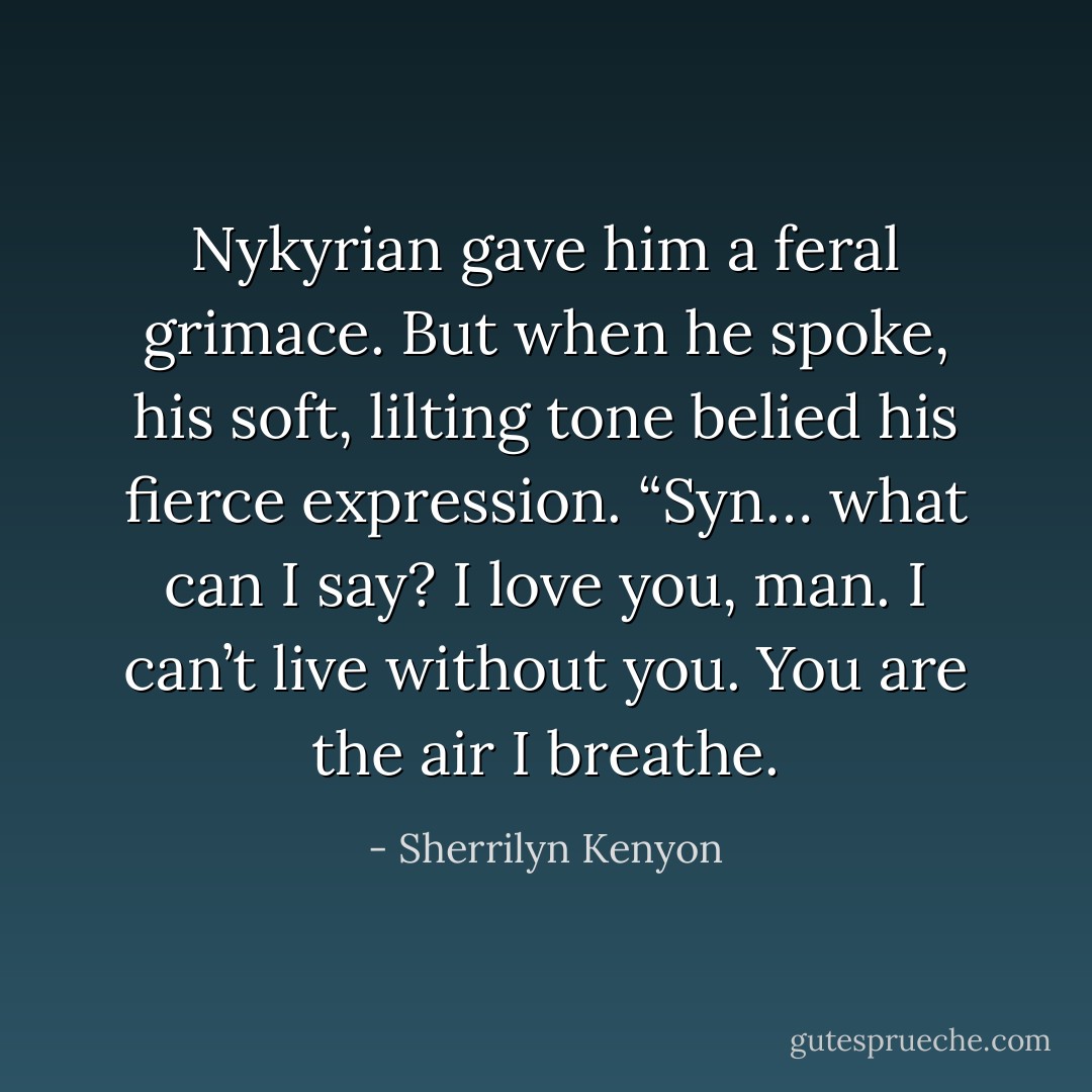 Nykyrian gave him a feral grimace. But when he spoke, his soft, lilting tone belied his fierce expression. “Syn… what can I say? I love you, man. I can’t live without you. <i>You</i> are the air I breathe. - Sherrilyn Kenyon