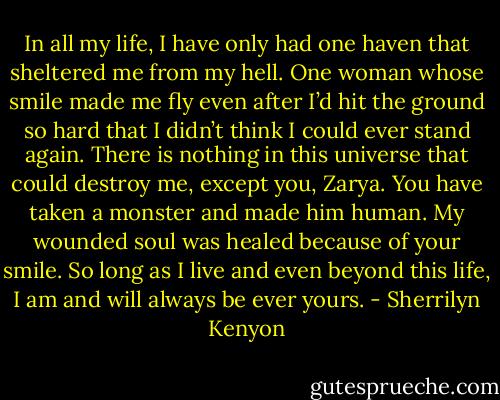 In all my life, I have only had one haven that sheltered me from my hell. One woman whose smile made me fly even after I’d hit the ground so hard that I didn’t think I could ever stand again. There is nothing in this universe that could destroy me, except you, Zarya. You have taken a monster and made him human. My wounded soul was healed because of your smile. So long as I live and even beyond this life, I am and will always be ever yours. - Sherrilyn Kenyon