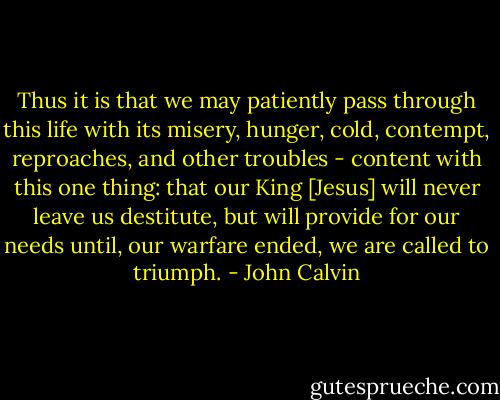 Thus it is that we may patiently pass through this life with its misery, hunger, cold, contempt, reproaches, and other troubles - content with this one thing: that our King [Jesus] will never leave us destitute, but will provide for our needs until, our warfare ended, we are called to triumph. - John Calvin
