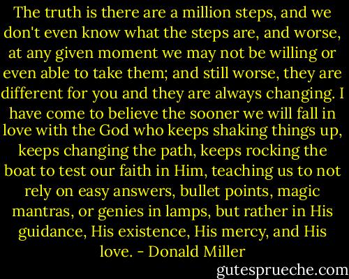 The truth is there are a million steps, and we don't even know what the steps are, and worse, at any given moment we may not be willing or even able to take them; and still worse, they are different for you and they are always changing. I have come to believe the sooner we will fall in love with the God who keeps shaking things up, keeps changing the path, keeps rocking the boat to test our faith in Him, teaching us to not rely on easy answers, bullet points, magic mantras, or genies in lamps, but rather in His guidance, His existence, His mercy, and His love. - Donald Miller