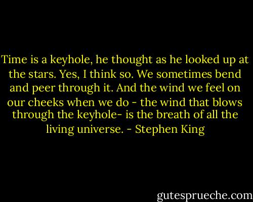 Time is a keyhole, he thought as he looked up at the stars. Yes, I think so. We sometimes bend and peer through it. And the wind we feel on our cheeks when we do - the wind that blows through the keyhole- is the breath of all the living universe. - Stephen King