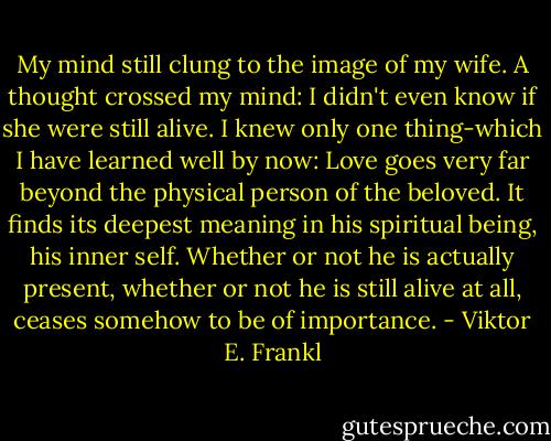 My mind still clung to the image of my wife. A thought crossed my mind: I didn't even know if she were still alive. I knew only one thing-which I have learned well by now: Love goes very far beyond the physical person of the beloved. It finds its deepest meaning in his spiritual being, his inner self. Whether or not he is actually present, whether or not he is still alive at all, ceases somehow to be of importance. - Viktor E. Frankl