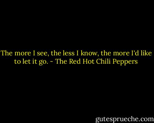 The more I see, the less I know, the more I'd like to let it go. - The Red Hot Chili Peppers