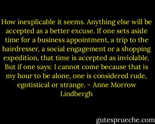 How inexplicable it seems. Anything else will be accepted as a better excuse. If one sets aside time for a business appointment, a trip to the hairdresser, a social engagement or a shopping expedition, that time is accepted as inviolable. But if one says: I cannot come because that is my hour to be alone, one is considered rude, egotistical or strange. - Anne Morrow Lindbergh