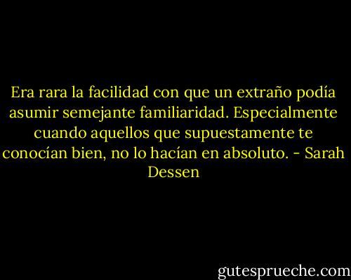 Era rara la facilidad con que un extraño podía asumir semejante familiaridad. Especialmente cuando aquellos que supuestamente te conocían bien, no lo hacían en absoluto. - Sarah Dessen