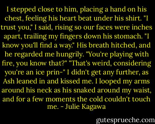 I stepped close to him, placing a hand on his chest, feeling his heart beat under his shirt. "I trust you," I said, rising so our faces were inches apart, trailing my fingers down his stomach. "I know you'll find a way."<br />His breath hitched, and he regarded me hungrily. "You're playing with fire, you know that?"<br />"That's weird, considering you're an ice prin-" I didn't get any further, as Ash leaned in and kissed me. I looped my arms around his neck as his snaked around my waist, and for a few moments the cold couldn't touch me. - Julie Kagawa