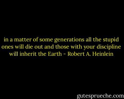 in a matter of some generations all the stupid ones will die out and those with your discipline will inherit the Earth - Robert A. Heinlein