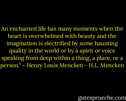 An enchanted life has many moments when the heart is overwhelmed with beauty and the imagination is electrified by some haunting quality in the world or by a spirit or voice speaking from deep within a thing, a place, or a person." ~ Henry Louis Mencken - H.L. Mencken
