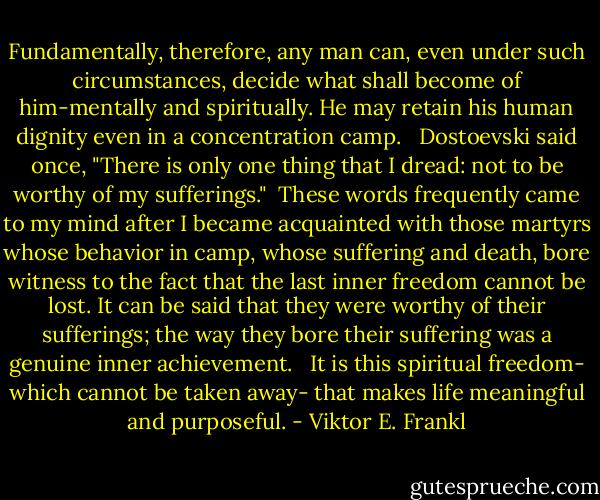 Fundamentally, therefore, any man can, even under such circumstances, decide what shall become of him-mentally and spiritually. He may retain his human dignity even in a concentration camp. <br /><br />Dostoevski said once, "There is only one thing that I dread: not to be worthy of my sufferings."<br /><br />These words frequently came to my mind after I became acquainted with those martyrs whose behavior in camp, whose suffering and death, bore witness to the fact that the last inner freedom cannot be lost. It can be said that they were worthy of their sufferings; the way they bore their suffering was a genuine inner achievement. <br /><br />It is this spiritual freedom- which cannot be taken away- that makes life meaningful and purposeful. - Viktor E. Frankl