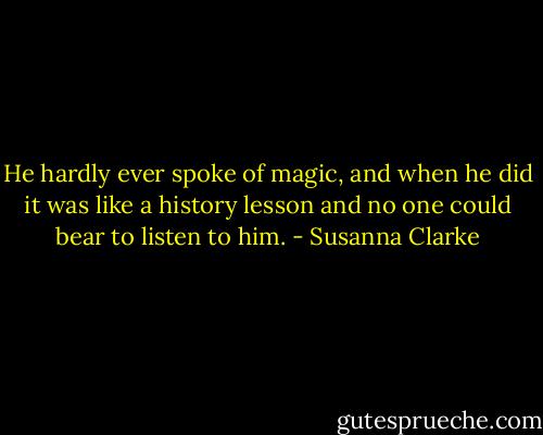 He hardly ever spoke of magic, and when he did it was like a history lesson and no one could bear to listen to him. - Susanna Clarke