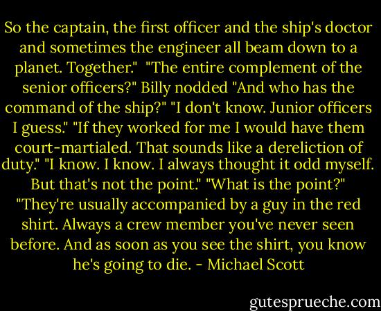 So the captain, the first officer and the ship's doctor and sometimes the engineer all beam down to a planet. Together." <br />"The entire complement of the senior officers?"<br />Billy nodded<br />"And who has the command of the ship?"<br />"I don't know. Junior officers I guess."<br />"If they worked for me I would have them court-martialed. That sounds like a dereliction of duty."<br />"I know. I know. I always thought it odd myself. But that's not the point."<br />"What is the point?"<br />"They're usually accompanied by a guy in the red shirt. Always a crew member you've never seen before. And as soon as you see the shirt, you know he's going to die. - Michael Scott
