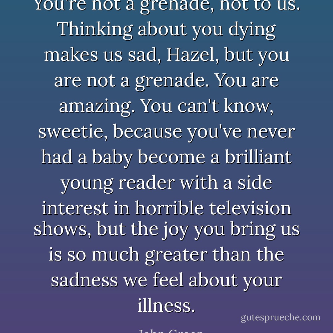 You're not a grenade, not to us. Thinking about you dying makes us sad, Hazel, but you are not a grenade. You are amazing. You can't know, sweetie, because you've never had a baby become a brilliant young reader with a side interest in horrible television shows, but the joy you bring us is so much greater than the sadness we feel about your illness. - John Green