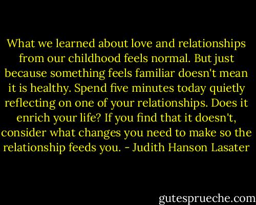 What we learned about love and relationships from our childhood feels normal. But just because something feels familiar doesn't mean it is healthy. Spend five minutes today quietly reflecting on one of your relationships. Does it enrich your life? If you find that it doesn't, consider what changes you need to make so the relationship feeds you. - Judith Hanson Lasater