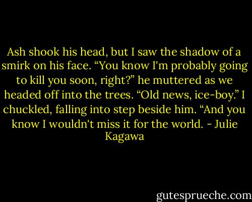 Ash shook his head, but I saw the shadow of a smirk on his face. “You know I'm probably going to kill you soon, right?” he muttered as we headed off into the trees.<br />“Old news, ice-boy.” I chuckled, falling into step beside him. “And you know I wouldn't miss it for the world. - Julie Kagawa
