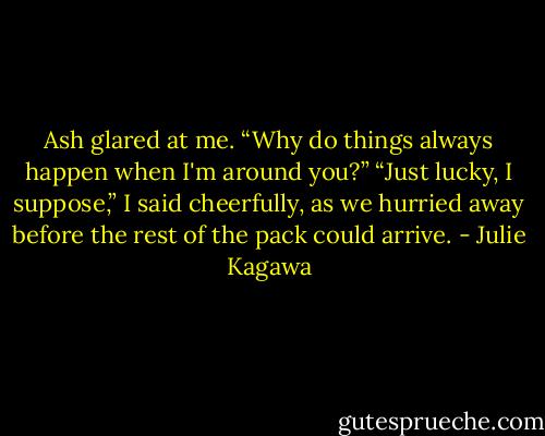 Ash glared at me. “Why do things always happen when I'm around you?”<br />“Just lucky, I suppose,” I said cheerfully, as we hurried away before the rest of the pack could arrive. - Julie Kagawa