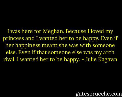 I was here for Meghan. Because I loved my princess and I wanted her to be happy. Even if her happiness meant she was with someone else. Even if that someone else was my arch rival. I wanted her to be happy. - Julie Kagawa