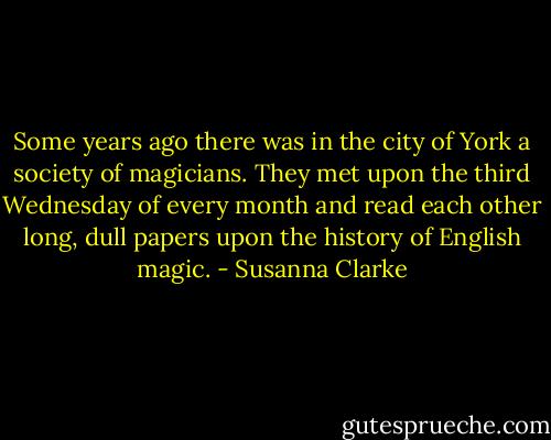 Some years ago there was in the city of York a society of magicians. They met upon the third Wednesday of every month and read each other long, dull papers upon the history of English magic. - Susanna Clarke